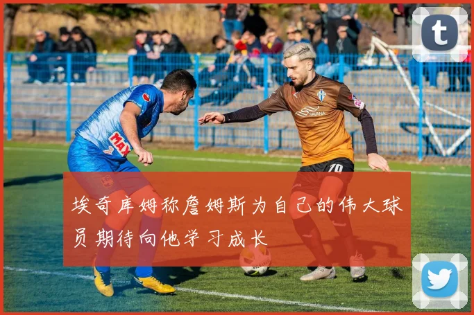 埃奇库姆称詹姆斯为自己的伟大球员期待向他学习成长