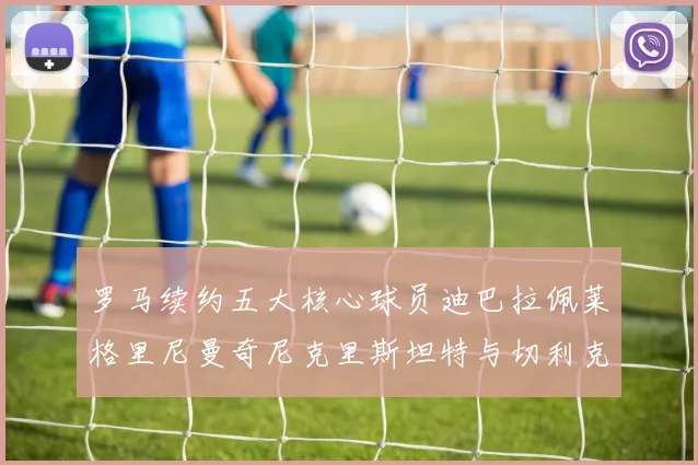 罗马续约五大核心球员迪巴拉佩莱格里尼曼奇尼克里斯坦特与切利克共创未来