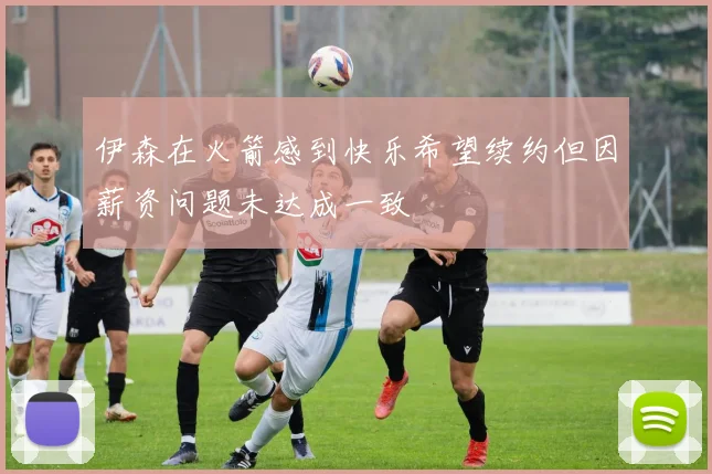 伊森在火箭感到快乐希望续约但因薪资问题未达成一致
