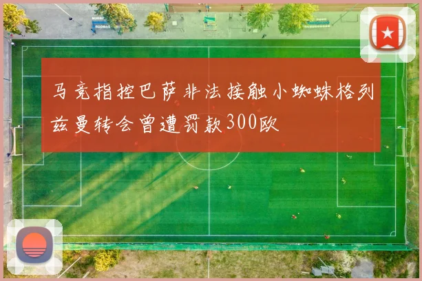 马竞指控巴萨非法接触小蜘蛛格列兹曼转会曾遭罚款300欧