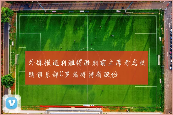 外媒报道利雅得胜利前主席考虑收购俱乐部C罗或将持有股份