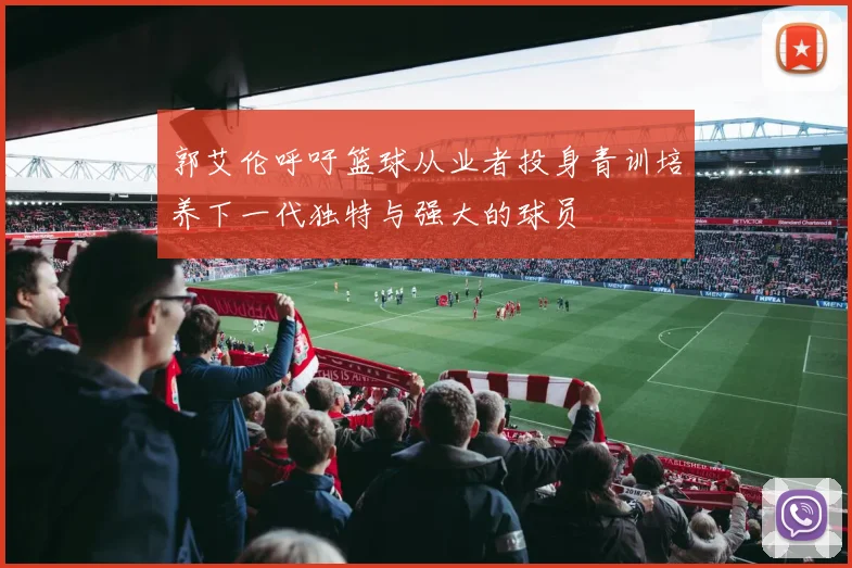 郭艾伦呼吁篮球从业者投身青训培养下一代独特与强大的球员