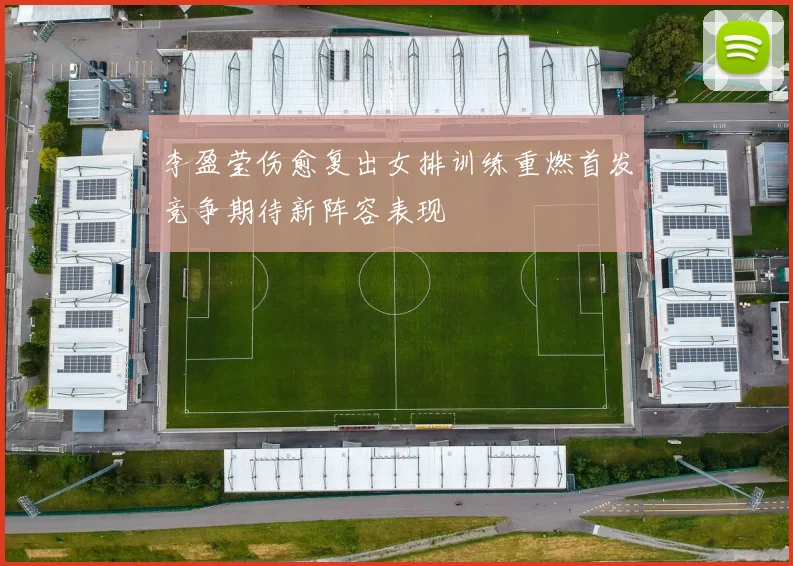 李盈莹伤愈复出女排训练重燃首发竞争期待新阵容表现