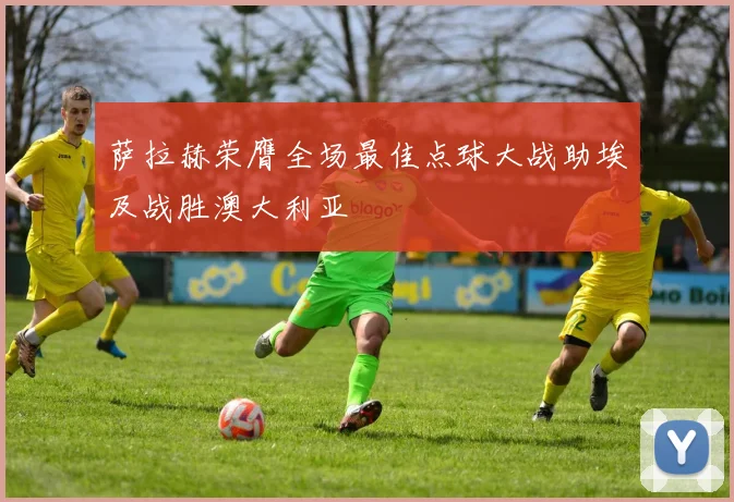 萨拉赫荣膺全场最佳点球大战助埃及战胜澳大利亚