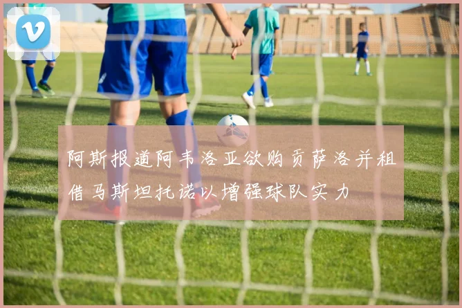 阿斯报道阿韦洛亚欲购贡萨洛并租借马斯坦托诺以增强球队实力
