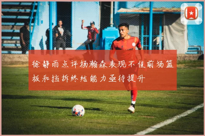 徐静雨点评杨瀚森表现不佳前场篮板和挡拆终结能力亟待提升