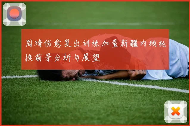 周琦伤愈复出训练加量新疆内线轮换前景分析与展望