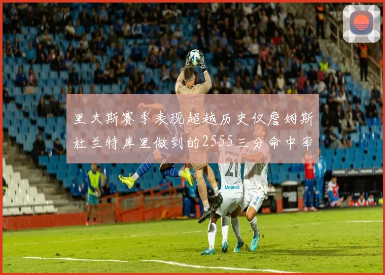 里夫斯赛季表现超越历史仅詹姆斯杜兰特库里做到的2555三分命中率50成就