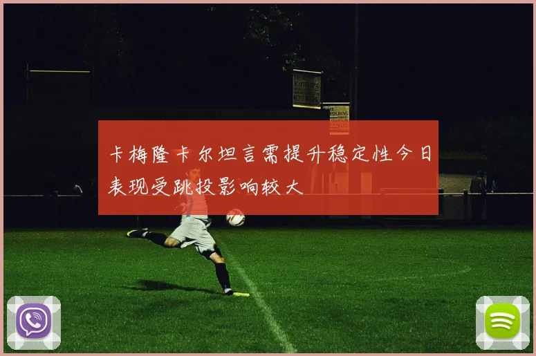 卡梅隆卡尔坦言需提升稳定性今日表现受跳投影响较大