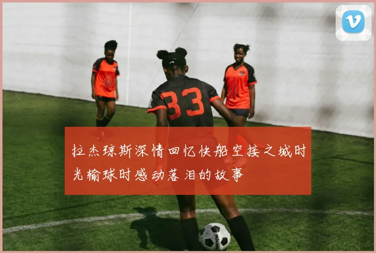 拉杰琼斯深情回忆快船空接之城时光输球时感动落泪的故事