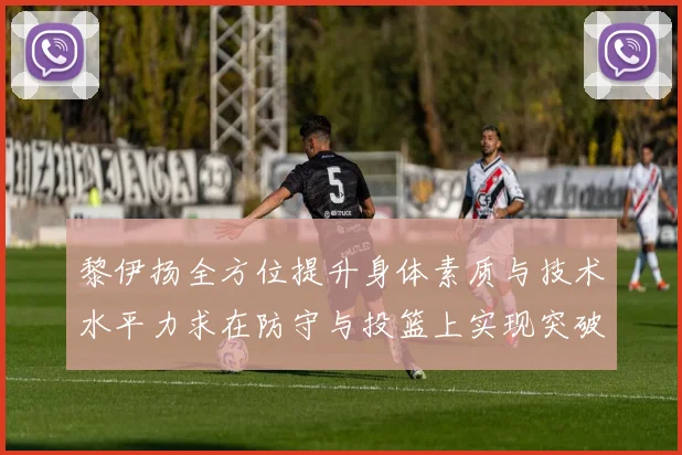 黎伊扬全方位提升身体素质与技术水平力求在防守与投篮上实现突破