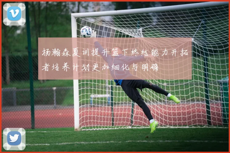 杨瀚森夏训提升篮下终结能力开拓者培养计划更加细化与明确