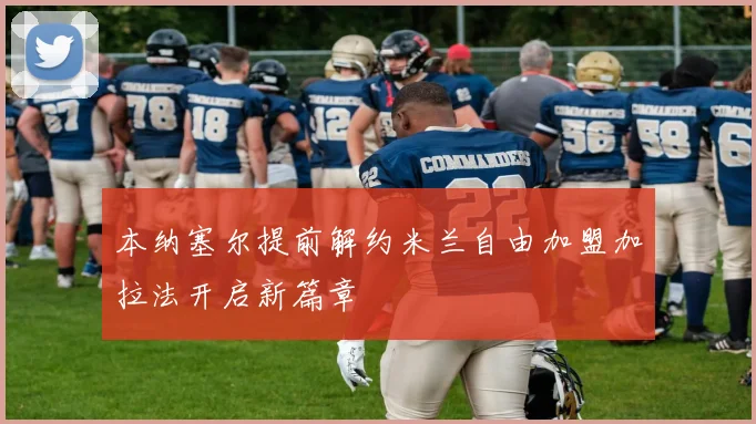 本纳塞尔提前解约米兰自由加盟加拉法开启新篇章