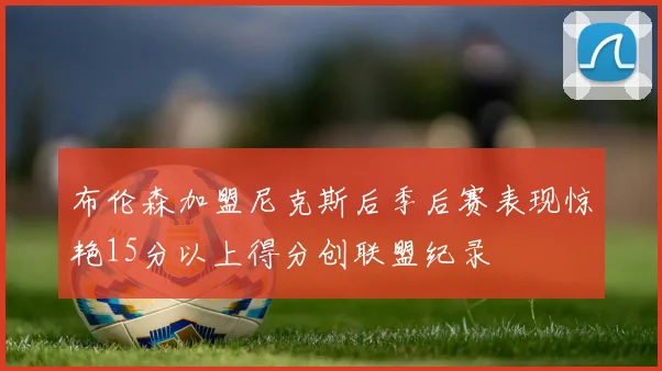 布伦森加盟尼克斯后季后赛表现惊艳15分以上得分创联盟纪录