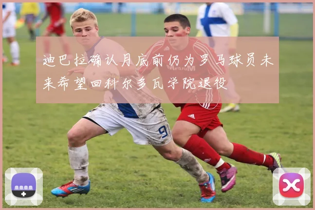 迪巴拉确认月底前仍为罗马球员未来希望回科尔多瓦学院退役