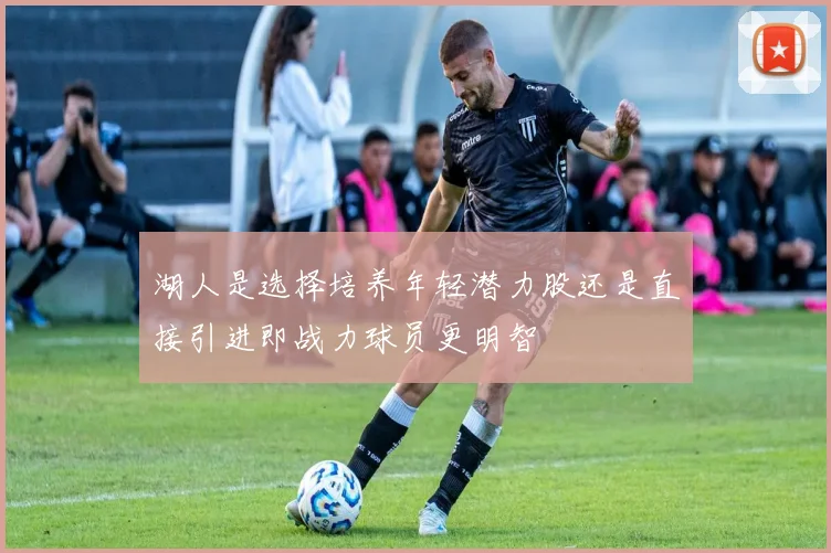 湖人是选择培养年轻潜力股还是直接引进即战力球员更明智
