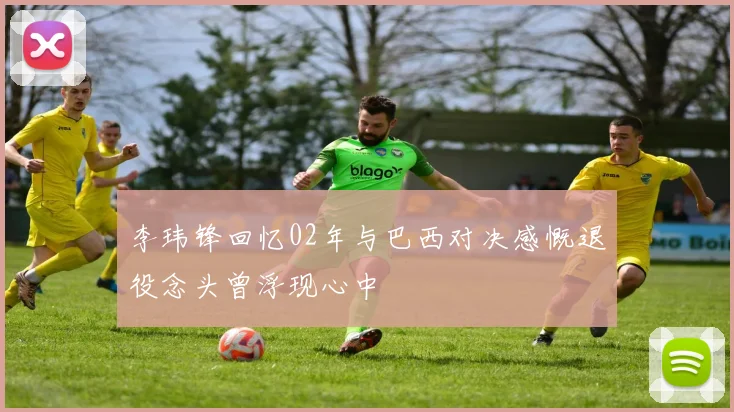 李玮锋回忆02年与巴西对决感慨退役念头曾浮现心中