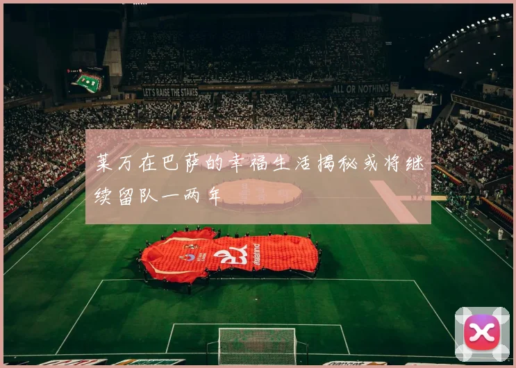 莱万在巴萨的幸福生活揭秘或将继续留队一两年
