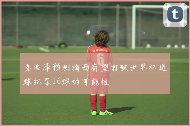 克洛泽预测梅西有望打破世界杯进球纪录16球的可能性
