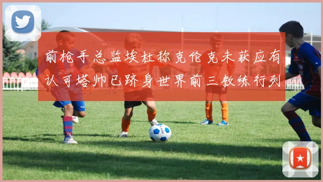 前枪手总监埃杜称克伦克未获应有认可塔帅已跻身世界前三教练行列