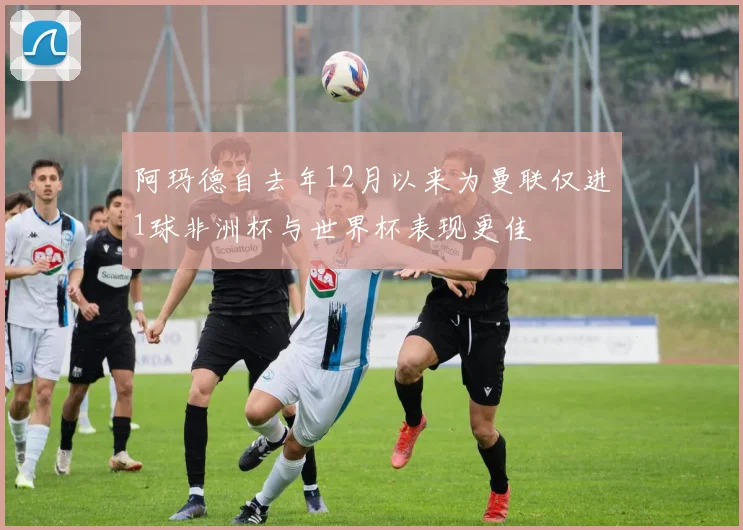 阿玛德自去年12月以来为曼联仅进1球非洲杯与世界杯表现更佳