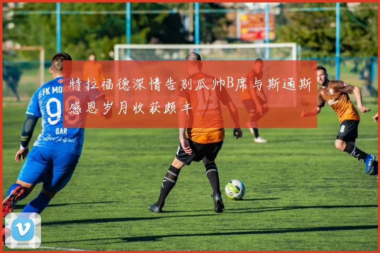 特拉福德深情告别瓜帅B席与斯通斯感恩岁月收获颇丰