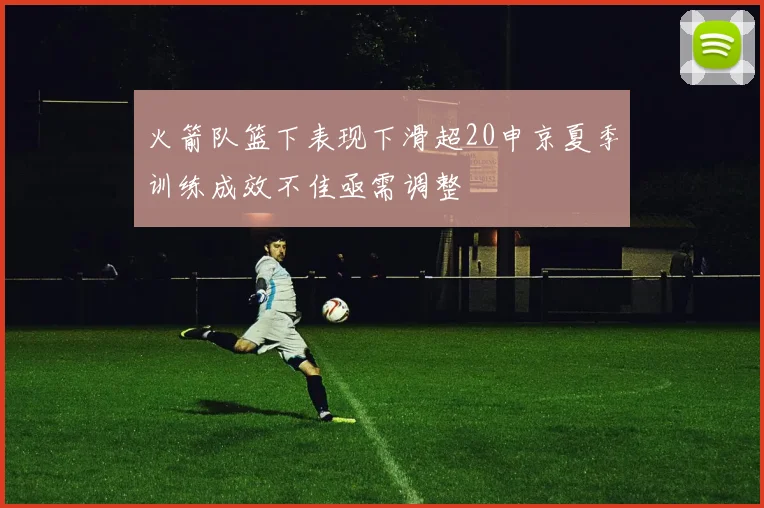 火箭队篮下表现下滑超20申京夏季训练成效不佳亟需调整
