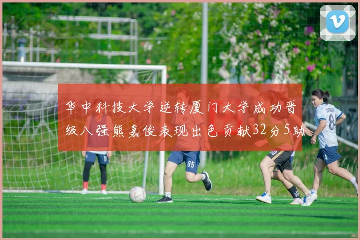 华中科技大学逆转厦门大学成功晋级八强熊嘉俊表现出色贡献32分5助攻5抢断