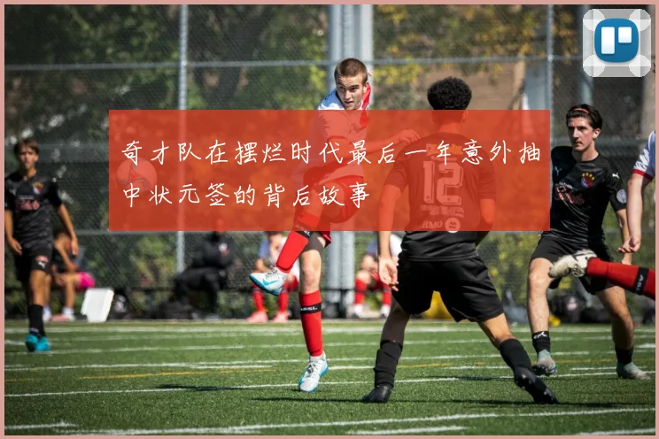 奇才队在摆烂时代最后一年意外抽中状元签的背后故事