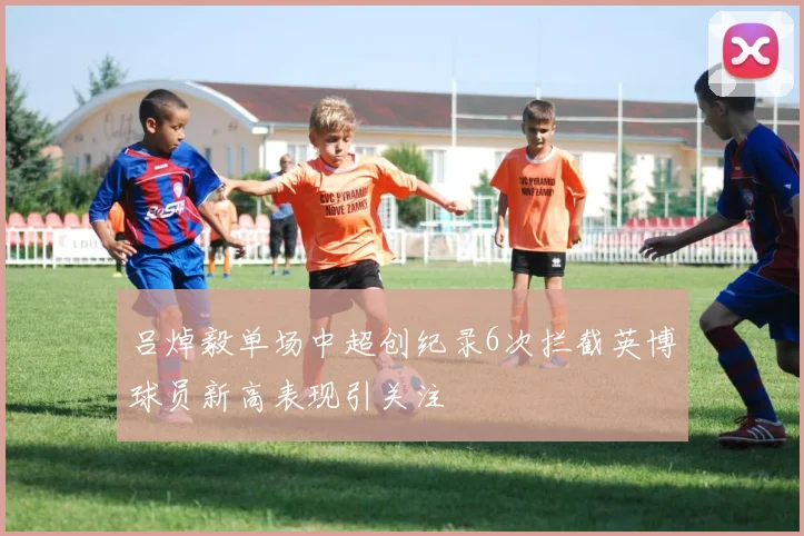 吕焯毅单场中超创纪录6次拦截英博球员新高表现引关注