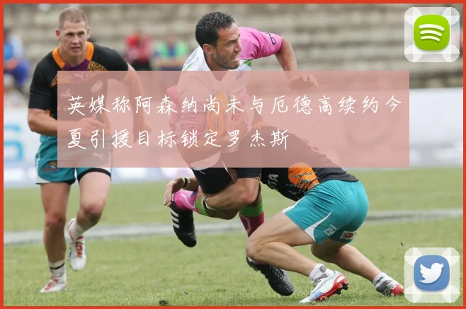 英媒称阿森纳尚未与厄德高续约今夏引援目标锁定罗杰斯