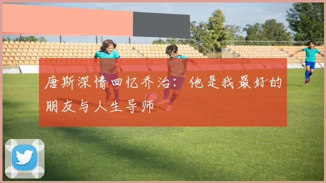 唐斯深情回忆乔治：他是我最好的朋友与人生导师